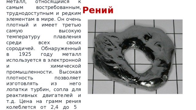 Рений  Серебристо-белый металл, относящийся к самым востребованным, труднодоступным и редким элементам в мире. Он очень плотный и имеет третью самую высокую температуру плавления среди всех своих сородичей. Обнаруженный в 1925 году металл используется в электронной и химической промышленности. Высокая плотность позволяет изготовлять из него лопатки турбин, сопла для реактивных двигателей и т.д. Цена на грамм рения колеблется от 2,4 до 5 долларов за грамм. 