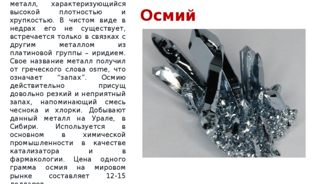 Осмий  Голубовато-серебристый металл, характеризующийся высокой плотностью и хрупкостью. В чистом виде в недрах его не существует, встречается только в связках с другим металлом из платиновой группы – иридием. Свое название металл получил от греческого слова osme, что означает “запах”. Осмию действительно присущ довольно резкий и неприятный запах, напоминающий смесь чеснока и хлорки. Добывают данный металл на Урале, в Сибири. Используется в основном в химической промышленности в качестве катализатора и в фармакологии. Цена одного грамма осмия на мировом рынке составляет 12-15 долларов. 