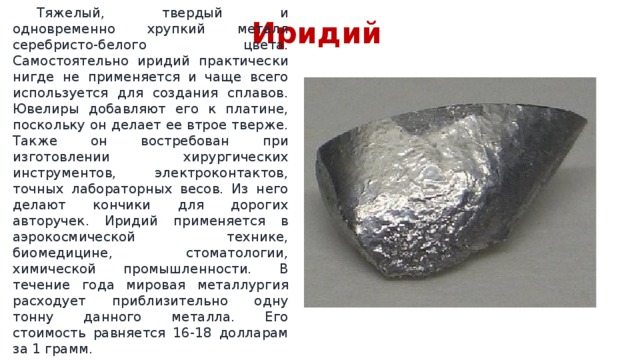Иридий  Тяжелый, твердый и одновременно хрупкий металл серебристо-белого цвета. Самостоятельно иридий практически нигде не применяется и чаще всего используется для создания сплавов. Ювелиры добавляют его к платине, поскольку он делает ее втрое тверже. Также он востребован при изготовлении хирургических инструментов, электроконтактов, точных лабораторных весов. Из него делают кончики для дорогих авторучек. Иридий применяется в аэрокосмической технике, биомедицине, стоматологии, химической промышленности. В течение года мировая металлургия расходует приблизительно одну тонну данного металла. Его стоимость равняется 16-18 долларам за 1 грамм. 