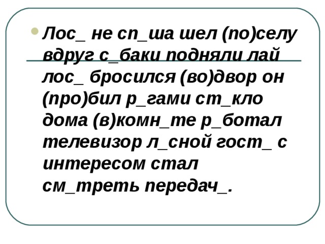 Лос_ не сп_ша шел (по)селу вдруг с_баки подняли лай лос_ бросился (во)двор он (про)бил р_гами ст_кло дома (в)комн_те р_ботал телевизор л_сной гост_ с интересом стал см_треть передач_. 
