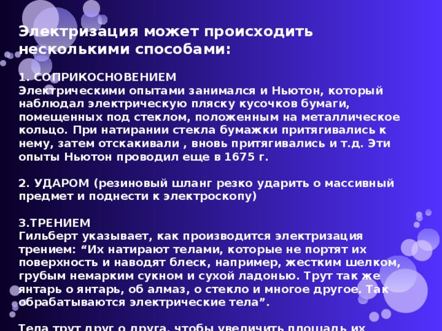 Электризация может происходить несколькими способами:  1. СОПРИКОСНОВЕНИЕМ Электрическими опытами занимался и Ньютон, который наблюдал электрическую пляску кусочков бумаги, помещенных под стеклом, положенным на металлическое кольцо. При натирании стекла бумажки притягивались к нему, затем отскакивали , вновь притягивались и т.д. Эти опыты Ньютон проводил еще в 1675 г.  2. УДАРОМ (резиновый шланг резко ударить о массивный предмет и поднести к электроскопу)  3.ТРЕНИЕМ Гильберт указывает, как производится электризация трением: “Их натирают телами, которые не портят их поверхность и наводят блеск, например, жестким шелком, грубым немарким сукном и сухой ладонью. Трут так же янтарь о янтарь, об алмаз, о стекло и многое другое. Так обрабатываются электрические тела”.  Тела трут друг о друга, чтобы увеличить площадь их соприкосновения. 
