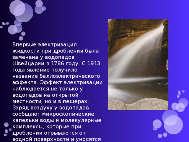 Впервые электризация жидкости при дроблении была замечена у водопадов Швейцарии в 1786 году. С 1913 года явление получило название баллоэлектрического эффекта. Эффект электризации наблюдается не только у водопадов на открытой местности, но и в пещерах. Заряд воздуху у водопадов сообщают микроскопические капельки воды и молекулярные комплексы, которые при дроблении отрываются от водной поверхности и уносятся в окружающую среду.  