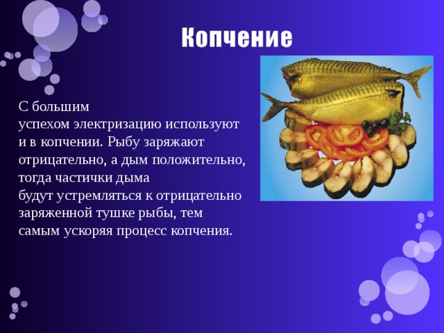 С большим успехом электризацию используют и в копчении. Рыбу заряжают отрицательно, а дым положительно, тогда частички дыма будут устремляться к отрицательно заряженной тушке рыбы, тем самым ускоряя процесс копчения. 