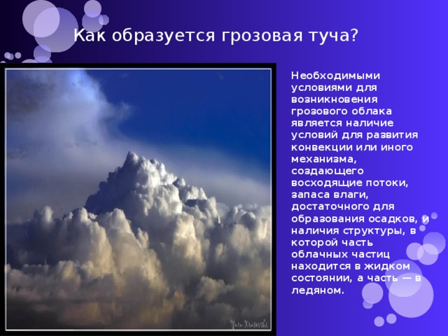 Как образуется грозовая туча? Необходимыми условиями для возникновения грозового облака является наличие условий для развития конвекции или иного механизма, создающего восходящие потоки, запаса влаги, достаточного для образования осадков, и наличия структуры, в которой часть облачных частиц находится в жидком состоянии, а часть — в ледяном. 