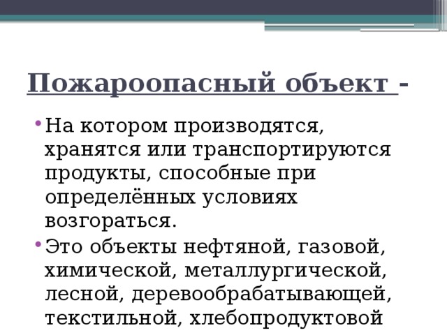 Пожароопасный объект - На котором производятся, хранятся или транспортируются продукты, способные при определённых условиях возгораться. Это объекты нефтяной, газовой, химической, металлургической, лесной, деревообрабатывающей, текстильной, хлебопродуктовой промышленности. 