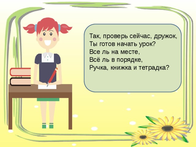 Так, проверь сейчас, дружок, Ты готов начать урок? Все ль на месте, Всё ль в порядке, Ручка, книжка и тетрадка? 