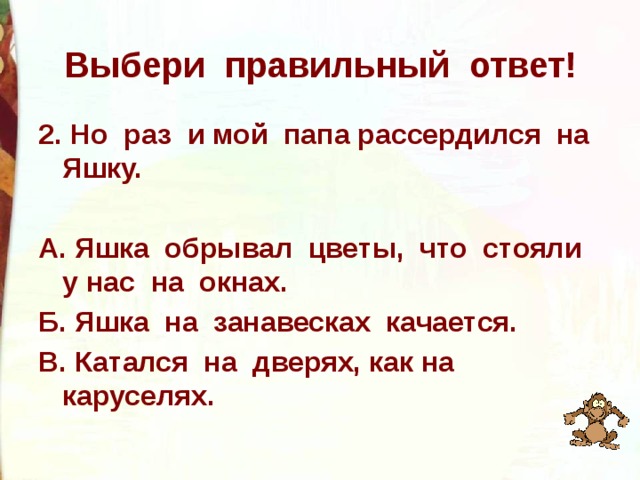 Выбери правильный ответ! 2. Но раз и мой папа рассердился на Яшку.  А. Яшка обрывал цветы, что стояли у нас на окнах. Б. Яшка на занавесках качается. В. Катался на дверях, как на каруселях. 