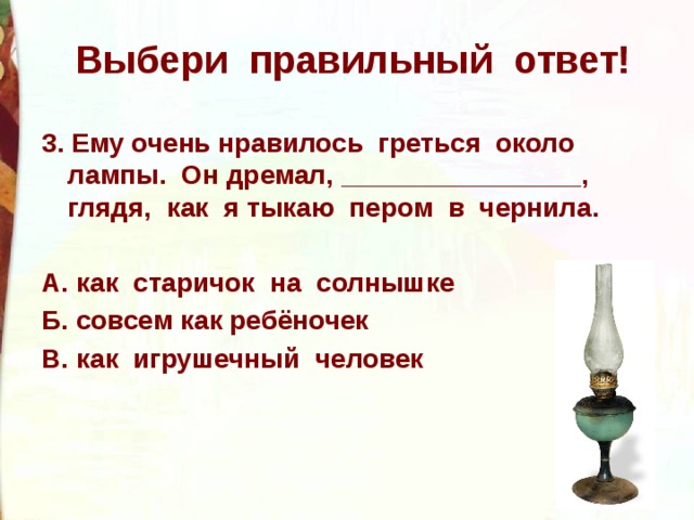Выбери правильный ответ! 3. Ему очень нравилось греться около лампы. Он дремал, ________________, глядя, как я тыкаю пером в чернила.  А. как старичок на солнышке Б. совсем как ребёночек В. как игрушечный человек 
