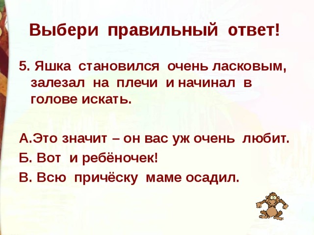 Выбери правильный ответ! 5. Яшка становился очень ласковым, залезал на плечи и начинал в голове искать.  А.Это значит – он вас уж очень любит. Б. Вот и ребёночек! В. Всю причёску маме осадил.  