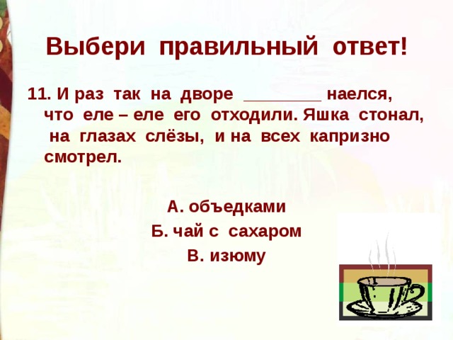 Выбери правильный ответ! 11. И раз так на дворе ________ наелся, что еле – еле его отходили. Яшка стонал, на глазах слёзы, и на всех капризно смотрел.  А. объедками Б. чай с сахаром В. изюму 