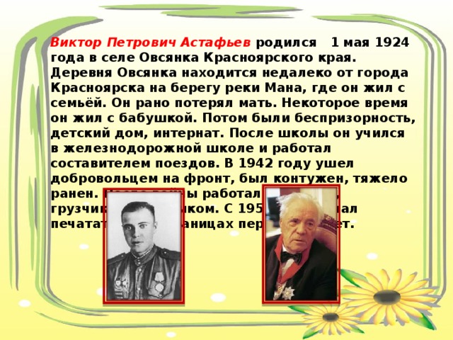 Виктор Петрович Астафьев родился 1 мая 1924 года в селе Овсянка Красноярского края. Деревня Овсянка находится недалеко от города Красноярска на берегу реки Мана, где он жил с семьёй. Он рано потерял мать. Некоторое время он жил с бабушкой. Потом были беспризорность, детский дом, интернат. После школы он учился в железнодорожной школе и работал составителем поездов. В 1942 году ушел добровольцем на фронт, был контужен, тяжело ранен. После войны работал слесарем, грузчиком, плотником. С 1951 года начал печататься на страницах пермских газет. 