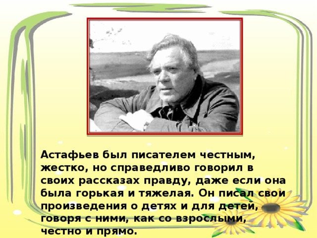 Астафьев был писателем честным, жестко, но справедливо говорил в своих рассказах правду, даже если она была горькая и тяжелая. Он писал свои произведения о детях и для детей, говоря с ними, как со взрослыми, честно и прямо. 