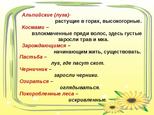 Альпийские (луга)-   растущие в горах, высокогорные.  Космами  –  взлохмаченные пряди волос, здесь густые заросли трав и мха. Зарождающимся  –  начинающим жить, существовать.   Пастьба –  луг, где пасут скот. Черничник –  заросли черники. Озираться –  оглядываться. Покоробленные леса –  искривленные. 
