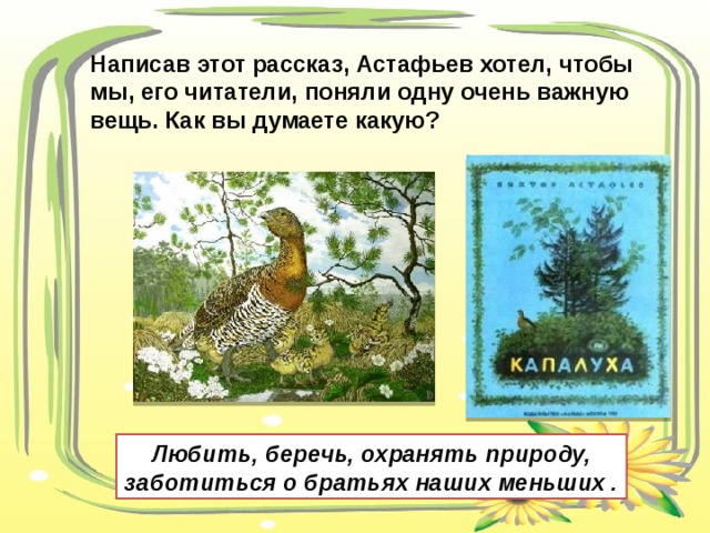 Написав этот рассказ, Астафьев хотел, чтобы мы, его читатели, поняли одну очень важную вещь. Как вы думаете какую? Любить, беречь, охранять природу, заботиться о братьях наших меньших . 