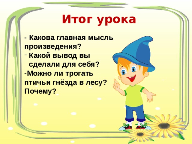 Итог урока - Какова главная мысль произведения? Какой вывод вы сделали для себя? -Можно ли трогать птичьи гнёзда в лесу? Почему? 