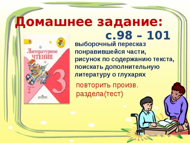 Домашнее задание:  с.98 – 101  выборочный пересказ понравившейся части, рисунок по содержанию текста, поискать дополнительную литературу о глухарях   повторить произв. раздела(тест)  