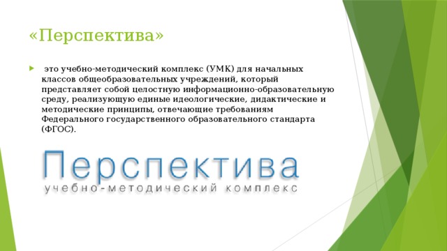 «Перспектива»   это учебно-методический комплекс (УМК) для начальных классов общеобразовательных учреждений, который представляет собой целостную информационно-образовательную среду, реализующую единые идеологические, дидактические и методические принципы, отвечающие требованиям Федерального государственного образовательного стандарта (ФГОС). 