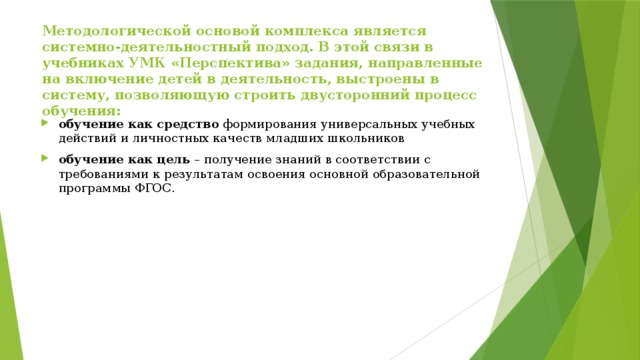 Методологической основой комплекса является системно-деятельностный подход. В этой связи в учебниках УМК «Перспектива» задания, направленные на включение детей в деятельность, выстроены в систему, позволяющую строить двусторонний процесс обучения:   обучение как средство  формирования универсальных учебных действий и личностных качеств младших школьников обучение как цель  – получение знаний в соответствии с требованиями к результатам освоения основной образовательной программы ФГОС. 
