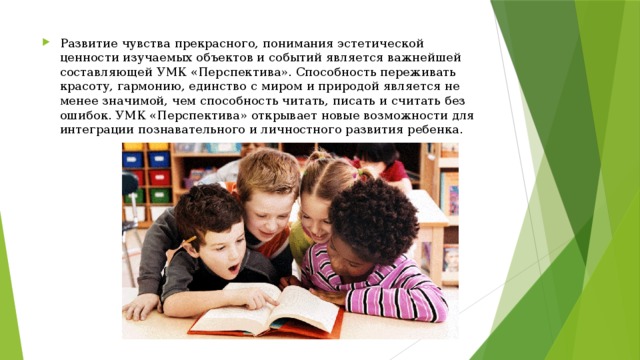 Развитие чувства прекрасного, понимания эстетической ценности изучаемых объектов и событий является важнейшей составляющей УМК «Перспектива». Способность переживать красоту, гармонию, единство с миром и природой является не менее значимой, чем способность читать, писать и считать без ошибок. УМК «Перспектива» открывает новые возможности для интеграции познавательного и личностного развития ребенка. 