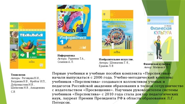 Информатика . Авторы : Рудченко Т.А., Семенов А.Л. Изобразительное искусство. Авторы : Шпикалова Т. Я., Ершова Л. В. Физическая культура .   Автор:  Матвеев А.П. Первые учебники и учебные пособия комплекта «Перспектива» начали выпускаться с 2006 года. Учебно-методический комплекс учебников «Перспектива» создавался коллективом ученых и педагогов Российской академии образования в тесном сотрудничестве с издательством «Просвещение». Научным руководителем системы учебников «Перспектива» c 2010 года стала доктор педагогических наук, лауреат Премии Президента РФ в области образования Л.Г. Петерсон.  Технология .  Авторы:  Роговцева Н.И., Богданова Н.В., Фрейтаг И.П., Добромыслова Н.В., Шипилова Н.В., Анащенкова С.В.   