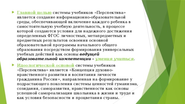 Главной целью   системы учебников «Перспектива» является создание информационно-образовательной среды, обеспечивающей включение каждого ребенка в самостоятельную учебную деятельность, в процессе которой создаются условия для надежного достижения определенных ФГОС личностных, метапредметных и предметных результатов освоения основной образовательной программы начального общего образования посредством формирования универсальных учебных действий как основы  ведущей образовательной компетенции - умения учиться . Идеологической основой  системы учебников «Перспектива» является «Концепция духовно-нравственного развития и воспитания личности гражданина России», направленная на формирование у подрастающего поколения системы ценностей гуманизма, созидания, саморазвития, нравственности как основы успешной самореализации школьника в жизни и труде и как условия безопасности и процветания страны. 