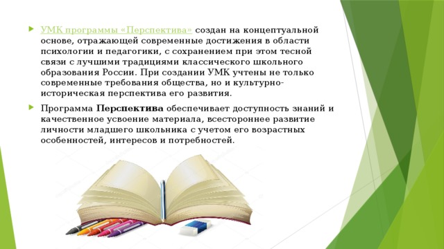 УМК программы «Перспектива»   создан на концептуальной основе, отражающей современные достижения в области психологии и педагогики, с сохранением при этом тесной связи с лучшими традициями классического школьного образования России. При создании УМК учтены не только современные требования общества, но и культурно-историческая перспектива его развития.   Программа  Перспектива  обеспечивает доступность знаний и качественное усвоение материала, всестороннее развитие личности младшего школьника с учетом его возрастных особенностей, интересов и потребностей.  