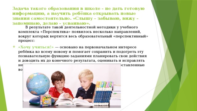 Задача такого образования в школе – не дать готовую информацию, а научить ребёнка открывать новые знания самостоятельно. «Слышу – забываю, вижу – запоминаю, делаю – усваиваю». В результате такой деятельностной методики у учебного комплекта «Перспектива» появилось несколько направлений, вокруг которых вертится весь образовательный «перспективный» процесс: «Хочу учиться!»   — основано на первоначальном интересе ребёнка ко всему новому и помогает сохранить и подогреть эту познавательную функцию заданиями планировать свои действия и доводить их до конечного результата, оценивать и исправлять недочёты, без чужой помощи находить ответы на поставленные вопросы. 