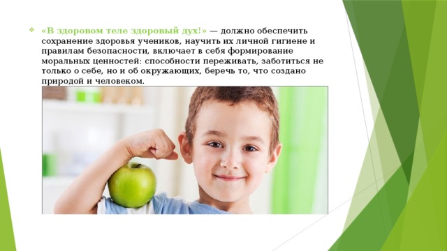 «В здоровом теле здоровый дух!»   — должно обеспечить сохранение здоровья учеников, научить их личной гигиене и правилам безопасности, включает в себя формирование моральных ценностей: способности переживать, заботиться не только о себе, но и об окружающих, беречь то, что создано природой и человеком. 