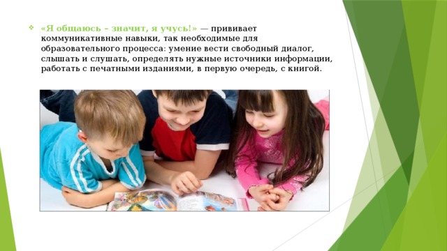 «Я общаюсь – значит, я учусь!»  — прививает коммуникативные навыки, так необходимые для образовательного процесса: умение вести свободный диалог, слышать и слушать, определять нужные источники информации, работать с печатными изданиями, в первую очередь, с книгой. 