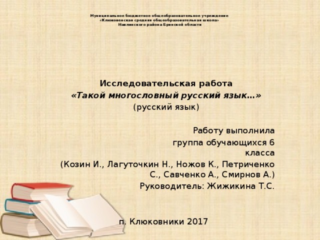 Муниципальное бюджетное общеобразовательное учреждение  «Клюковенская средняя общеобразовательная школа»  Навлинского района Брянской области     Исследовательская работа «Такой многословный русский язык…» (русский язык)   Работу выполнила  группа обучающихся 6 класса (Козин И., Лагуточкин Н., Ножов К., Петриченко С., Савченко А., Смирнов А.) Руководитель: Жижикина Т.С. п. Клюковники 2017 