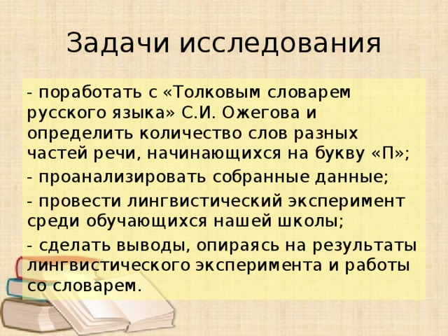Задачи исследования - поработать с «Толковым словарем русского языка» С.И. Ожегова и определить количество слов разных частей речи, начинающихся на букву «П»; - проанализировать собранные данные; - провести лингвистический эксперимент среди обучающихся нашей школы; - сделать выводы, опираясь на результаты лингвистического эксперимента и работы со словарем. 
