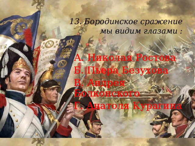 13. Бородинское сражение  мы видим глазами :   А. Николая Ростова Б. Пьера Безухова В. Андрея Болконского Г. Анатоля Курагина 