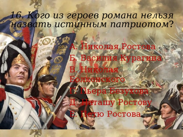 16.  Кого из героев романа нельзя назвать истинным патриотом ?    А. Николая Ростова Б. Василия Курагина В. Николая Болконского Г. Пьера Безухова Д. Наташу Ростову Е. Петю Ростова 