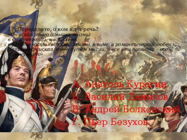 17.  Определите, о ком идёт речь?  « Он искал этого (смысла жизни)  в филантропии, масонстве,  в рассеянности светской жизни, в вине, в романтической любви к Наташе; он искал этого путём мысли, и все эти попытки – все обманули его»   А. Анатоль Курагин Б. Василий Денисов В. Андрей Болконский Г. Пьер Безухов 