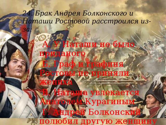 24. Брак Андрея Болконского и Наташи Ростовой расстроился из-за:    А. У Наташи не было приданого  Б. Граф и графиня Ростовы не приняли жениха  В. Наташа увлекается Анатолем Курагиным  Г. Андрей Болконский полюбил другую женщину 