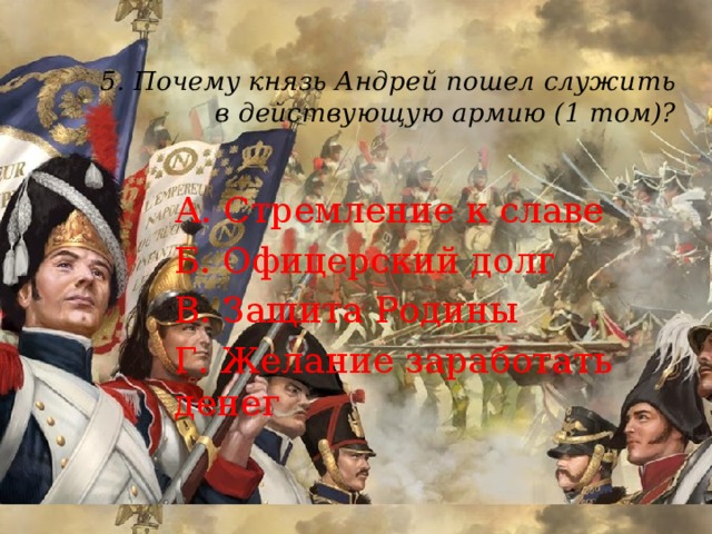 5. Почему князь Андрей пошел служить в действующую армию (1 том)?   А. Стремление к славе Б. Офицерский долг В. Защита Родины Г. Желание заработать денег 