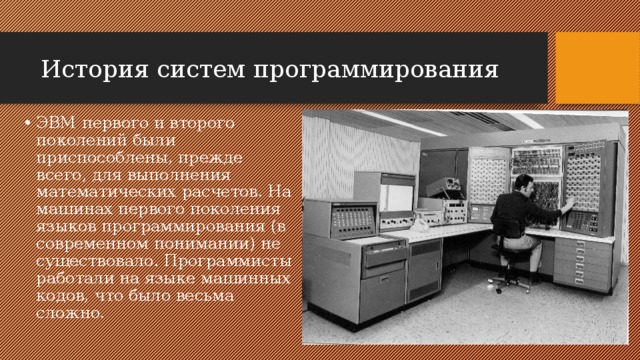 История систем программирования ЭВМ первого и второго поколений были приспособлены, прежде всего, для выполнения математических расчетов. На машинах первого поколения языков программирования (в современном понимании) не существовало. Программисты работали на языке машинных кодов, что было весьма сложно. 
