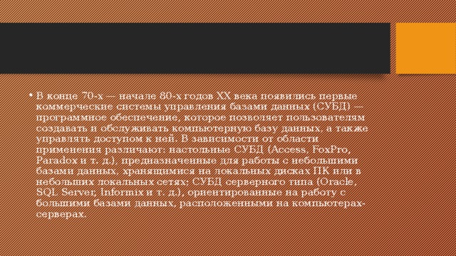 В конце 70-х — начале 80-х годов XX века появились первые коммерческие системы управления базами данных (СУБД) — программное обеспечение, которое позволяет пользователям создавать и обслуживать компьютерную базу данных, а также управлять доступом к ней. В зависимости от области применения различают: настольные СУБД (Access, FoxPro, Paradox и т. д.), предназначенные для работы с небольшими базами данных, хранящимися на локальных дисках ПК или в небольших локальных сетях; СУБД серверного типа (Oracle, SQL Server, Informix и т. д.), ориентированные на работу с большими базами данных, расположенными на компьютерах-серверах. 