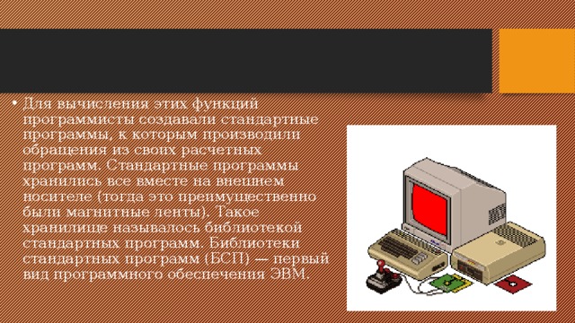 Для вычисления этих функций программисты создавали стандартные программы, к которым производили обращения из своих расчетных программ. Стандартные программы хранились все вместе на внешнем носителе (тогда это преимущественно были магнитные ленты). Такое хранилище называлось библиотекой стандартных программ. Библиотеки стандартных программ (БСП) — первый вид программного обеспечения ЭВМ. 