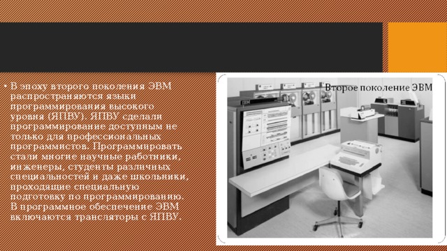 В эпоху второго поколения ЭВМ распространяются языки программирования высокого уровня (ЯПВУ). ЯПВУ сделали программирование доступным не только для профессиональных программистов. Программировать стали многие научные работники, инженеры, студенты различных специальностей и даже школьники, проходящие специальную подготовку по программированию. В программное обеспечение ЭВМ включаются трансляторы с ЯПВУ. 