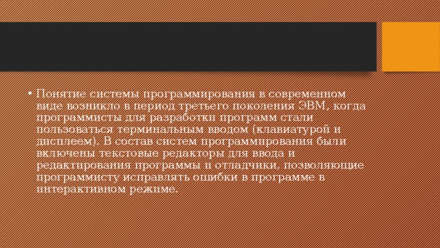 Понятие системы программирования в современном виде возникло в период третьего поколения ЭВМ, когда программисты для разработки программ стали пользоваться терминальным вводом (клавиатурой и дисплеем). В состав систем программирования были включены текстовые редакторы для ввода и редактирования программы и отладчики, позволяющие программисту исправлять ошибки в программе в интерактивном режиме. 