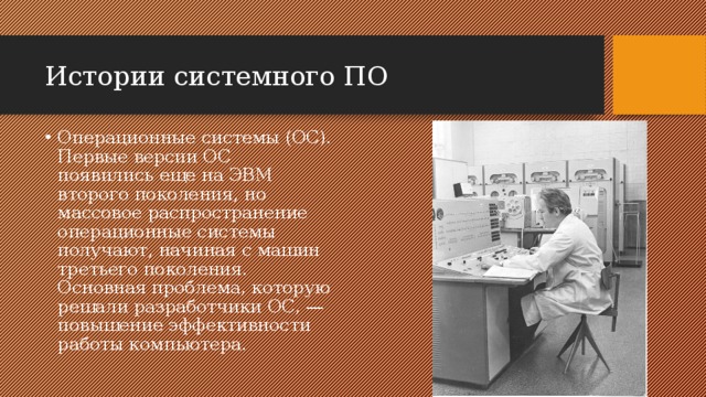 Истории системного ПО Операционные системы (ОС). Первые версии ОС появились еще на ЭВМ второго поколения, но массовое распространение операционные системы получают, начиная с машин третьего поколения. Основная проблема, которую решали разработчики ОС, — повышение эффективности работы компьютера. 