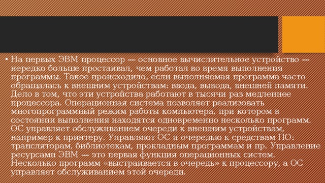 На первых ЭВМ процессор — основное вычислительное устройство — нередко больше простаивал, чем работал во время выполнения программы. Такое происходило, если выполняемая программа часто обращалась к внешним устройствам: ввода, вывода, внешней памяти. Дело в том, что эти устройства работают в тысячи раз медленнее процессора. Операционная система позволяет реализовать многопрограммный режим работы компьютера, при котором в состоянии выполнения находятся одновременно несколько программ. ОС управляет обслуживанием очереди к внешним устройствам, например к принтеру. Управляют ОС и очередью к средствам ПО: трансляторам, библиотекам, прокладным программам и пр. Управление ресурсами ЭВМ — это первая функция операционных систем. Несколько программ «выстраивается в очередь» к процессору, а ОС управляет обслуживанием этой очереди. 
