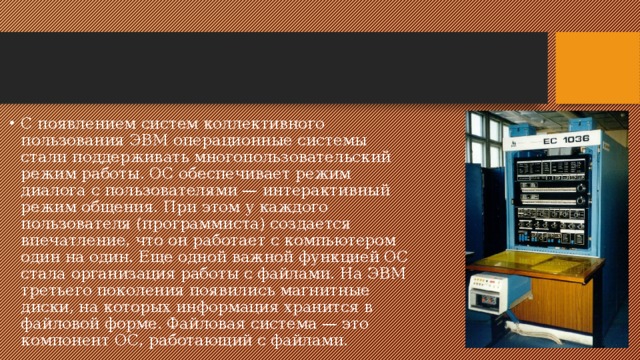 С появлением систем коллективного пользования ЭВМ операционные системы стали поддерживать многопользовательский режим работы. ОС обеспечивает режим диалога с пользователями — интерактивный режим общения. При этом у каждого пользователя (программиста) создается впечатление, что он работает с компьютером один на один. Еще одной важной функцией ОС стала организация работы с файлами. На ЭВМ третьего поколения появились магнитные диски, на которых информация хранится в файловой форме. Файловая система — это компонент ОС, работающий с файлами. 