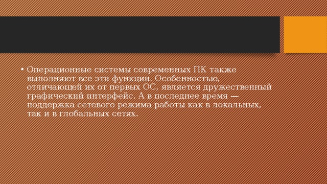 Операционные системы современных ПК также выполняют все эти функции. Особенностью, отличающей их от первых ОС, является дружественный графический интерфейс. А в последнее время — поддержка сетевого режима работы как в локальных, так и в глобальных сетях. 