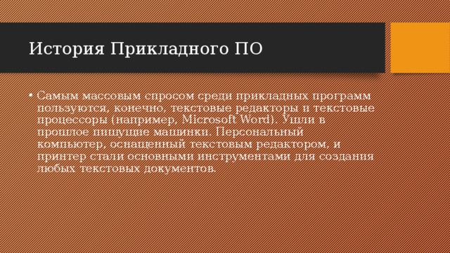История Прикладного ПО Самым массовым спросом среди прикладных программ пользуются, конечно, текстовые редакторы и текстовые процессоры (например, Microsoft Word). Ушли в прошлое пишущие машинки. Персональный компьютер, оснащенный текстовым редактором, и принтер стали основными инструментами для создания любых текстовых документов. 