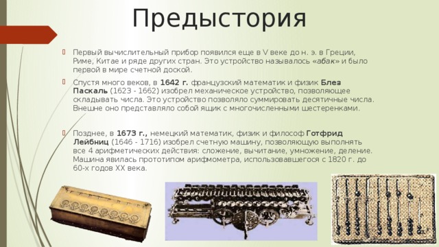 Предыстория Первый вычислительный прибор появился еще в V веке до н. э. в Греции, Риме, Китае и ряде других стран. Это устройство называлось « абак » и было первой в мире счетной доской. Спустя много веков, в  1642 г.  французский математик и физик  Блез Паскаль  (1623 - 1662) изобрел механическое устройство, позволяющее складывать числа. Это устройство позволяло суммировать десятичные числа. Внешне оно представляло собой ящик с многочисленными шестеренками.  Позднее, в  1673 г.,  немецкий математик, физик и философ  Готфрид Лейбниц  (1646 - 1716) изобрел счетную машину, позволяющую выполнять все 4 арифметических действия: сложение, вычитание, умножение, деление. Машина явилась прототипом арифмометра, использовавшегося с 1820 г. до 60-х годов XX века. 