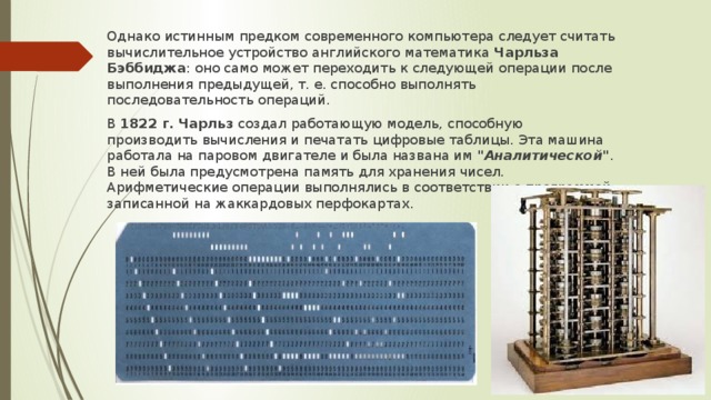 Однако истинным предком современного компьютера следует считать вычислительное устройство английского математика Чарльза Бэббиджа : оно само может переходить к следующей операции после выполнения предыдущей, т. е. способно выполнять последовательность операций. В  1822 г.   Чарльз создал работающую модель, способную производить вычисления и печатать цифровые таблицы. Эта машина работала на паровом двигателе и была названа им  