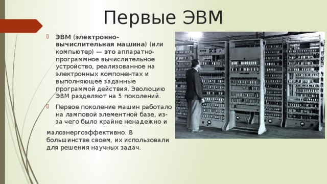 Первые ЭВМ ЭВМ  ( электронно-вычислительная машина ) (или компьютер) —  это  аппаратно-программное вычислительное устройство, реализованное на электронных компонентах и выполняющее заданные программой действия. Эволюцию ЭВМ разделяют на 5 поколений. Первое поколение машин работало на ламповой элементной базе, из-за чего было крайне ненадежно и малоэнергоэффективно. В большинстве своем, их использовали для решения научных задач. 