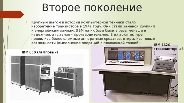 Второе поколение Крупным шагом в истории компьютерной техники стало изобретение транзистора в 1947 году. Они стали заменой хрупким и энергоёмким лампам. ЭВМ на их базе были в разы меньше и надежнее, а главное – производительнее. В их архитектуре появились более сложные аппаратные средства, открылись новые возможности (выполнение операций с плавающей точкой). IBM 1620 (транзисторный) IBM 650 (ламповый) 